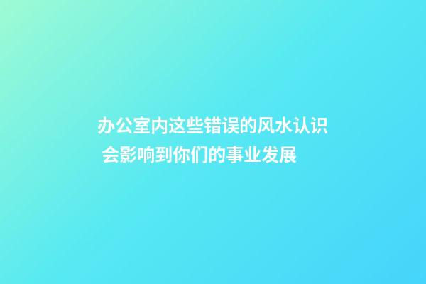 办公室内这些错误的风水认识 会影响到你们的事业发展